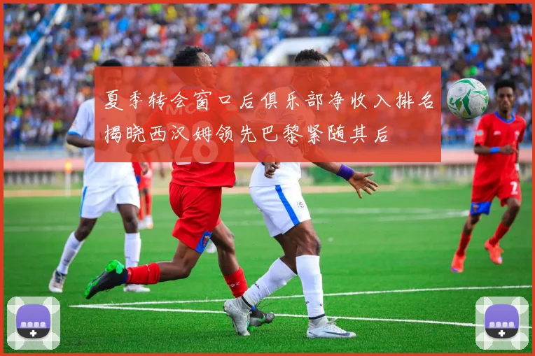 夏季转会窗口后俱乐部净收入排名揭晓西汉姆领先巴黎紧随其后