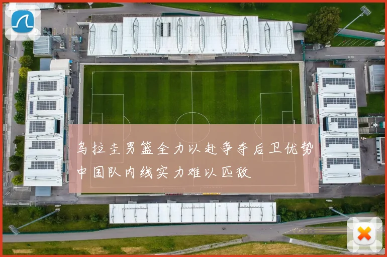 乌拉圭男篮全力以赴争夺后卫优势中国队内线实力难以匹敌