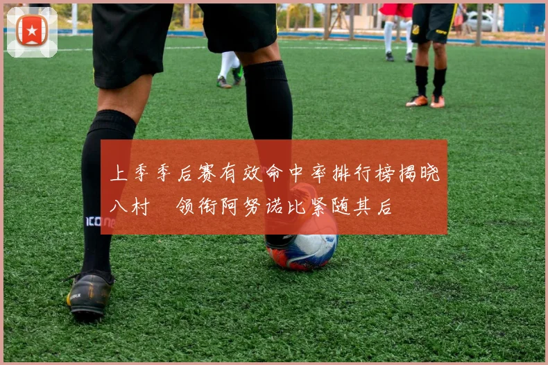 上季季后赛有效命中率排行榜揭晓八村塁领衔阿努诺比紧随其后