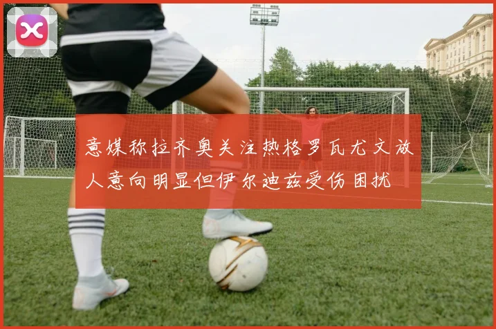 意媒称拉齐奥关注热格罗瓦尤文放人意向明显但伊尔迪兹受伤困扰