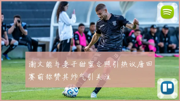 谢文能与妻子甜蜜合照引热议唐田赛前称赞其帅气引关注