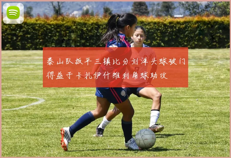 泰山队扳平三镇比分刘洋头球破门得益于卡扎伊什维利角球助攻
