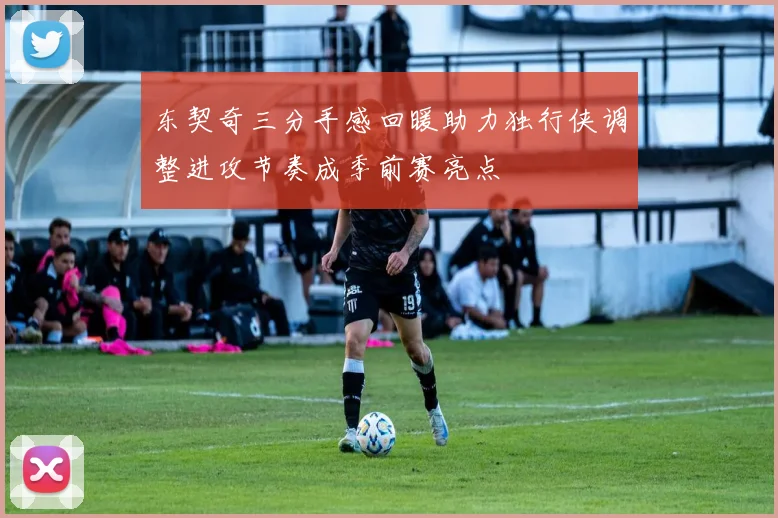 东契奇三分手感回暖助力独行侠调整进攻节奏成季前赛亮点