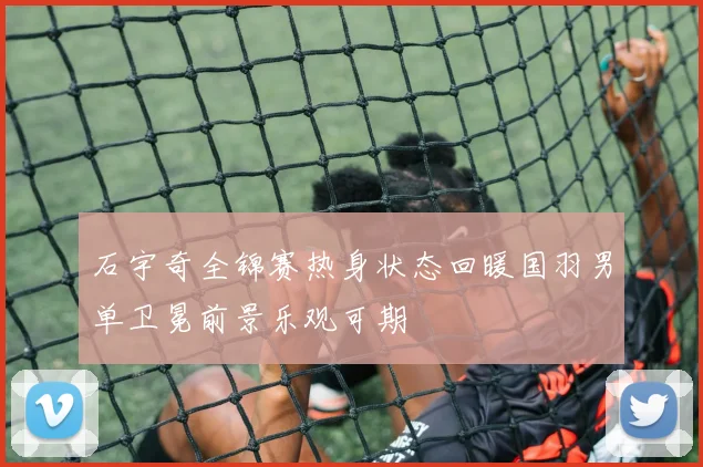石宇奇全锦赛热身状态回暖国羽男单卫冕前景乐观可期