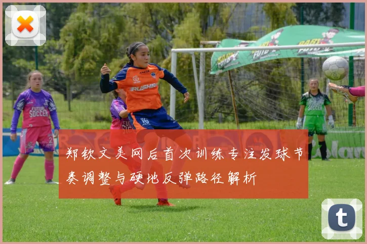 郑钦文美网后首次训练专注发球节奏调整与硬地反弹路径解析