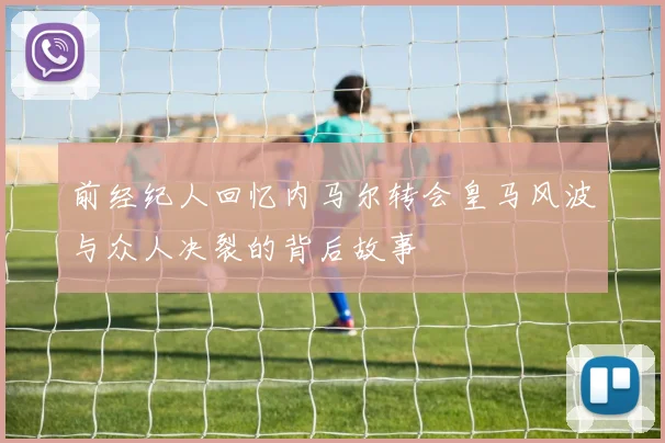 前经纪人回忆内马尔转会皇马风波与众人决裂的背后故事