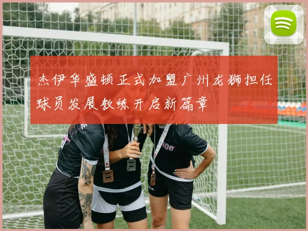 杰伊华盛顿正式加盟广州龙狮担任球员发展教练开启新篇章