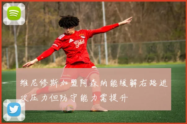 维尼修斯加盟阿森纳能缓解右路进攻压力但防守能力需提升