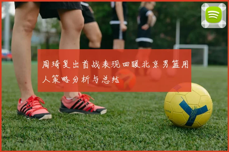 周琦复出首战表现回暖北京男篮用人策略分析与总结