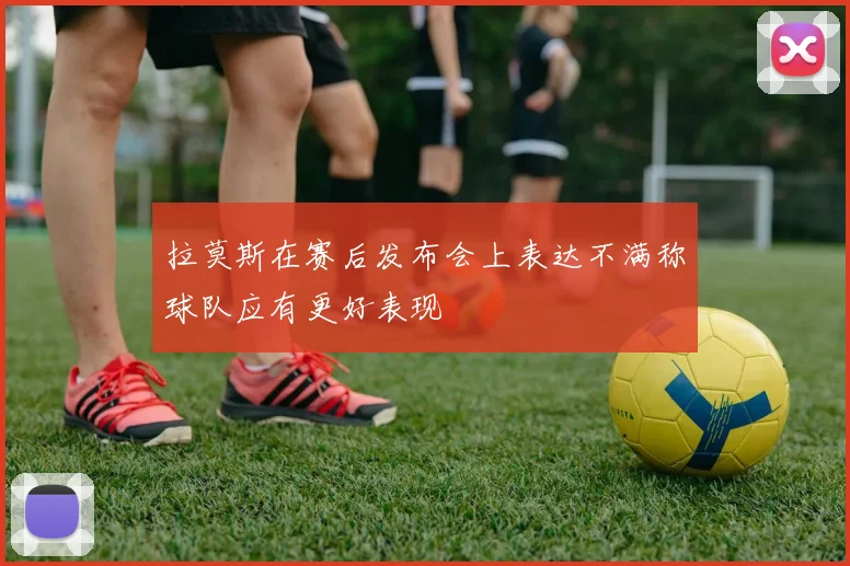 拉莫斯在赛后发布会上表达不满称球队应有更好表现