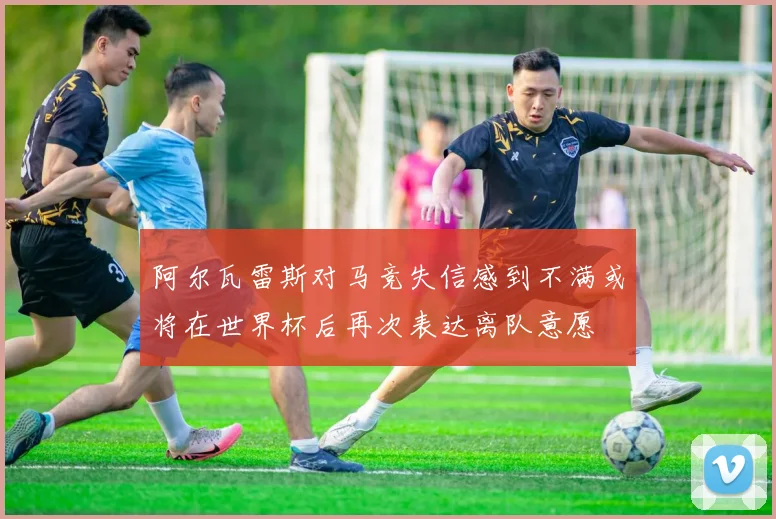 阿尔瓦雷斯对马竞失信感到不满或将在世界杯后再次表达离队意愿