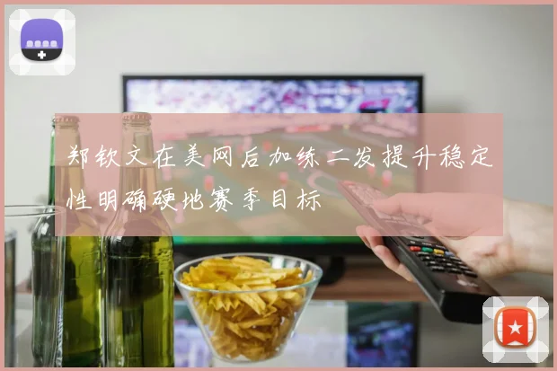 郑钦文在美网后加练二发提升稳定性明确硬地赛季目标