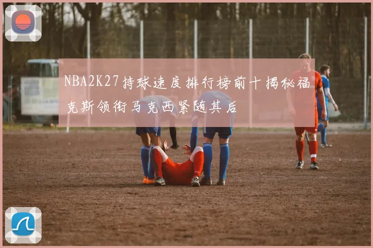 NBA2K27持球速度排行榜前十揭秘福克斯领衔马克西紧随其后