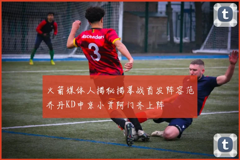 火箭媒体人揭秘揭幕战首发阵容范乔丹KD申京小贾阿门齐上阵