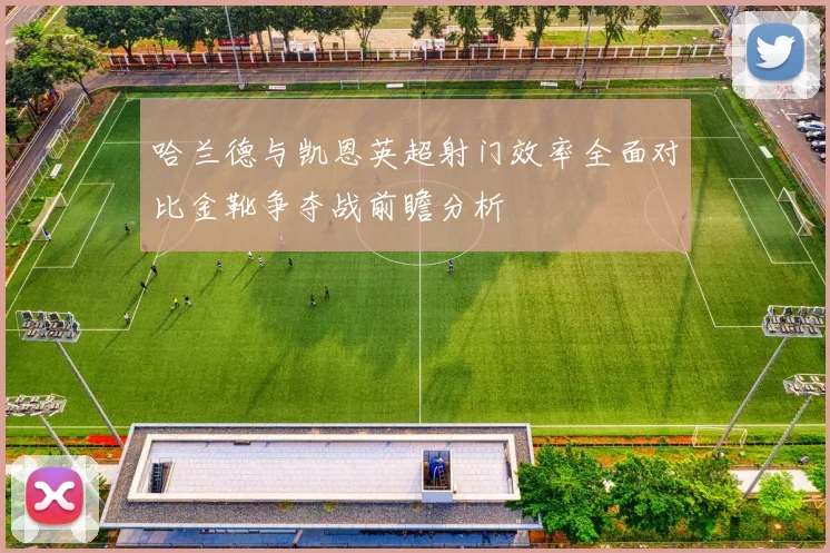 哈兰德与凯恩英超射门效率全面对比金靴争夺战前瞻分析