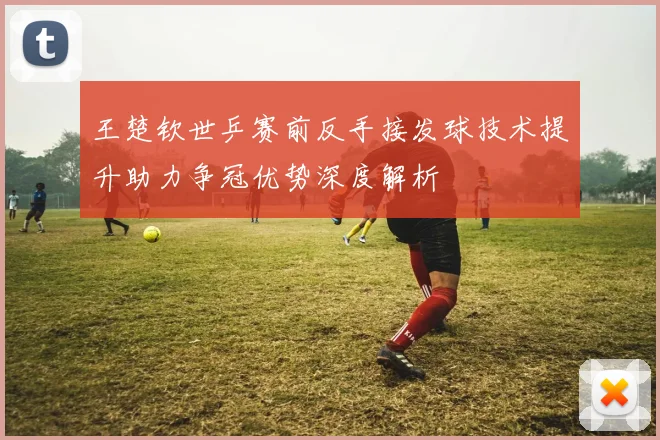 王楚钦世乒赛前反手接发球技术提升助力争冠优势深度解析